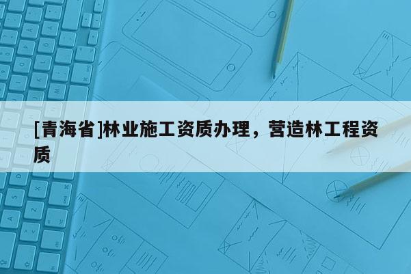 [青海省]林业施工资质办理，营造林工程资质