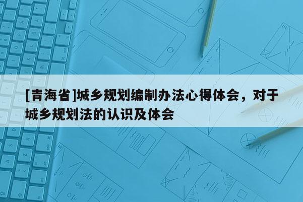 [青海省]城乡规划编制办法心得体会，对于城乡规划法的认识及体会