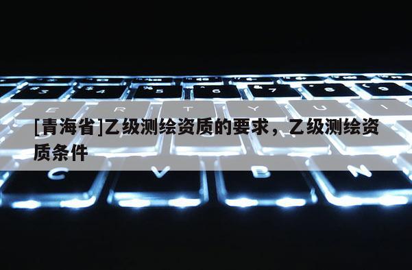 [青海省]乙级测绘资质的要求，乙级测绘资质条件