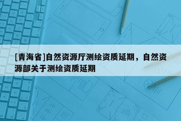 [青海省]自然资源厅测绘资质延期，自然资源部关于测绘资质延期