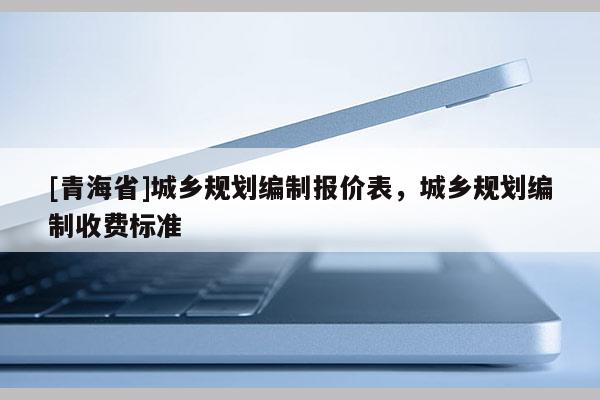 [青海省]城乡规划编制报价表，城乡规划编制收费标准