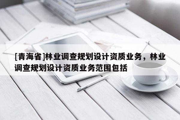 [青海省]林业调查规划设计资质业务，林业调查规划设计资质业务范围包括