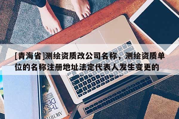 [青海省]测绘资质改公司名称，测绘资质单位的名称注册地址法定代表人发生变更的