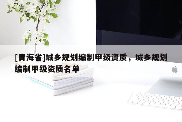 [青海省]城乡规划编制甲级资质，城乡规划编制甲级资质名单