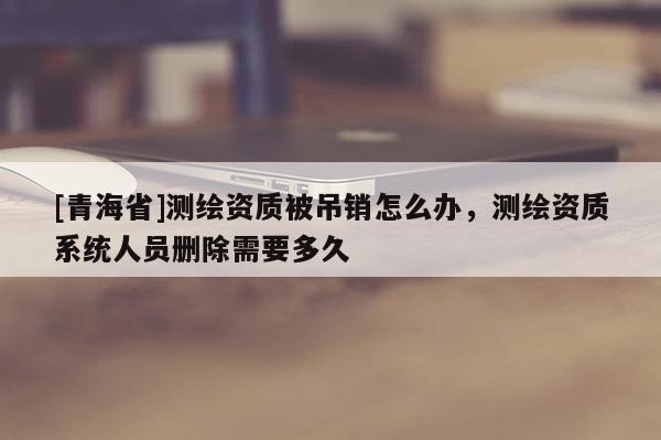 [青海省]测绘资质被吊销怎么办，测绘资质系统人员删除需要多久