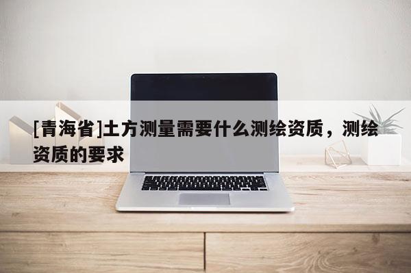 [青海省]土方测量需要什么测绘资质，测绘资质的要求