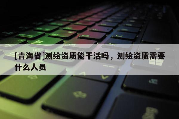 [青海省]测绘资质能干活吗，测绘资质需要什么人员