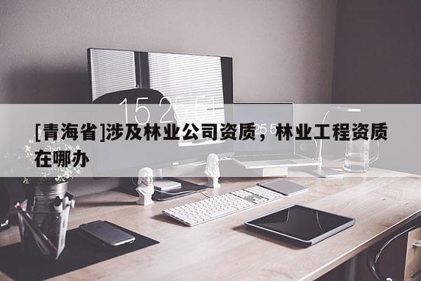 [青海省]涉及林业公司资质，林业工程资质在哪办