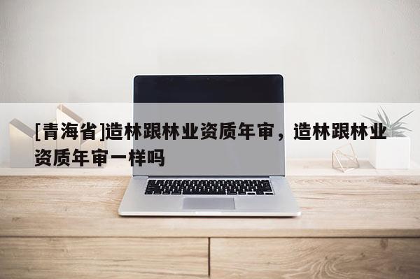 [青海省]造林跟林业资质年审，造林跟林业资质年审一样吗