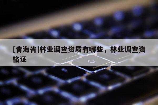 [青海省]林业调查资质有哪些，林业调查资格证