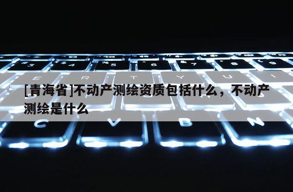 [青海省]不动产测绘资质包括什么，不动产测绘是什么