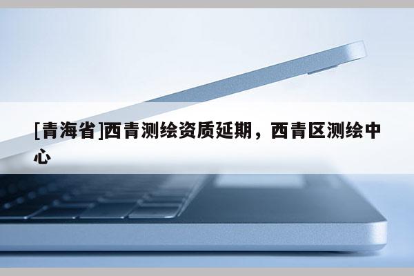 [青海省]西青测绘资质延期，西青区测绘中心