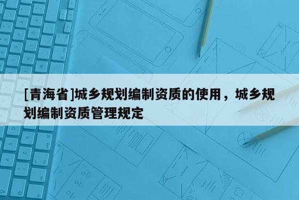 [青海省]城乡规划编制资质的使用，城乡规划编制资质管理规定