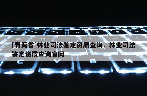[青海省]林业司法鉴定资质查询，林业司法鉴定资质查询官网