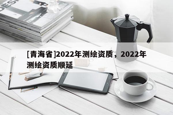 [青海省]2022年测绘资质，2022年测绘资质顺延