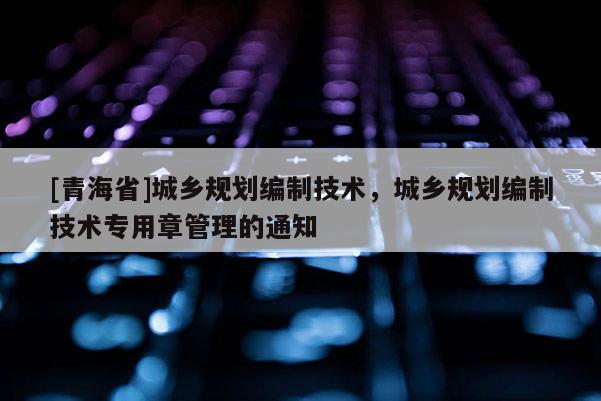 [青海省]城乡规划编制技术，城乡规划编制技术专用章管理的通知
