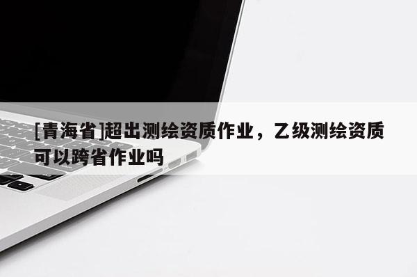 [青海省]超出测绘资质作业，乙级测绘资质可以跨省作业吗