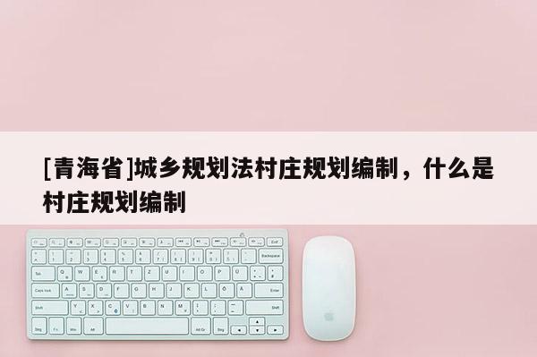[青海省]城乡规划法村庄规划编制，什么是村庄规划编制