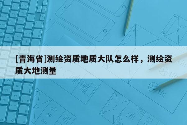 [青海省]测绘资质地质大队怎么样，测绘资质大地测量