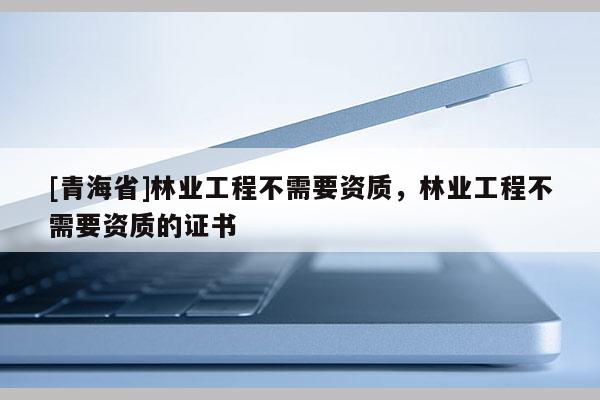 [青海省]林业工程不需要资质，林业工程不需要资质的证书