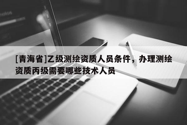 [青海省]乙级测绘资质人员条件，办理测绘资质丙级需要哪些技术人员