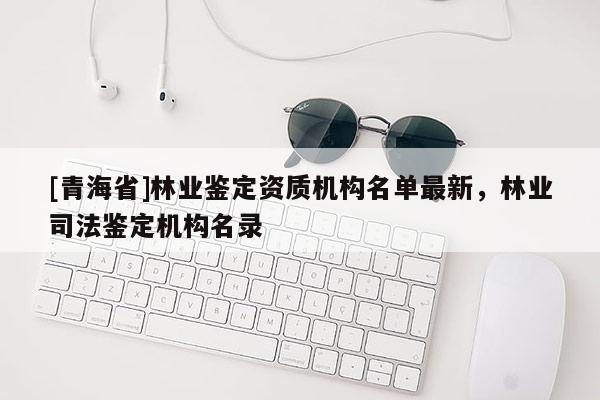 [青海省]林业鉴定资质机构名单最新，林业司法鉴定机构名录