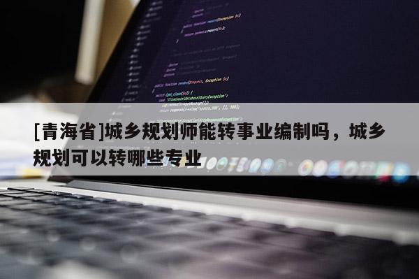 [青海省]城乡规划师能转事业编制吗，城乡规划可以转哪些专业