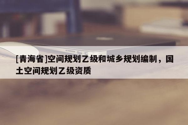 [青海省]空间规划乙级和城乡规划编制，国土空间规划乙级资质
