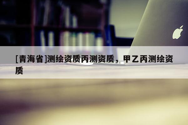 [青海省]测绘资质丙测资质，甲乙丙测绘资质