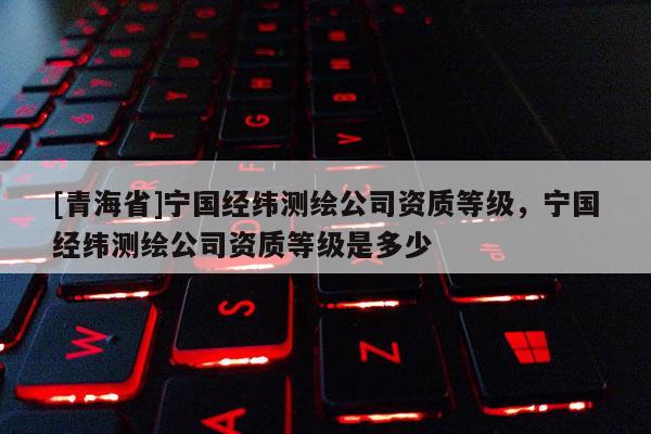 [青海省]宁国经纬测绘公司资质等级，宁国经纬测绘公司资质等级是多少