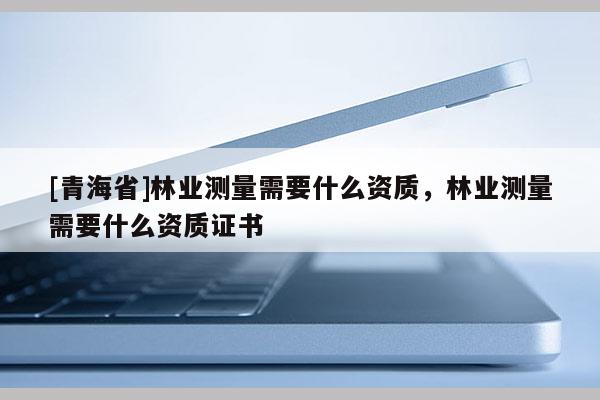 [青海省]林业测量需要什么资质，林业测量需要什么资质证书