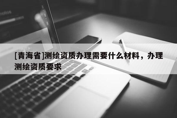 [青海省]测绘资质办理需要什么材料，办理测绘资质要求