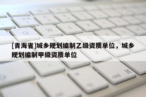 [青海省]城乡规划编制乙级资质单位，城乡规划编制甲级资质单位