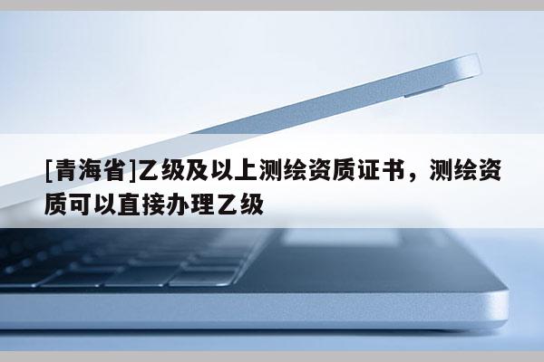 [青海省]乙级及以上测绘资质证书，测绘资质可以直接办理乙级