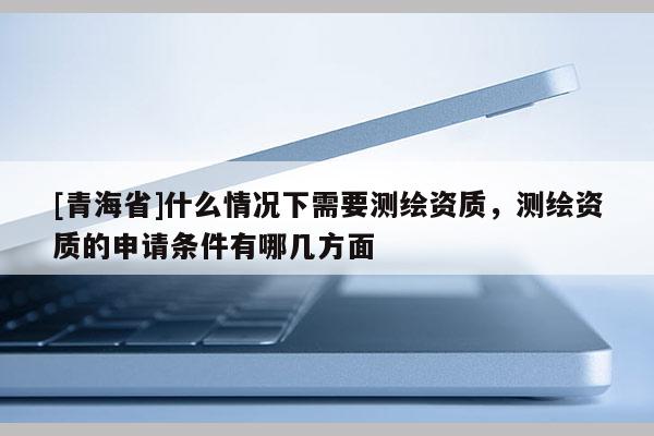 [青海省]什么情况下需要测绘资质，测绘资质的申请条件有哪几方面