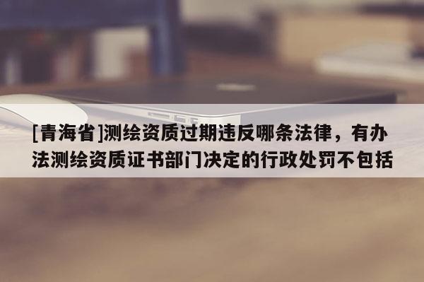 [青海省]测绘资质过期违反哪条法律，有办法测绘资质证书部门决定的行政处罚不包括
