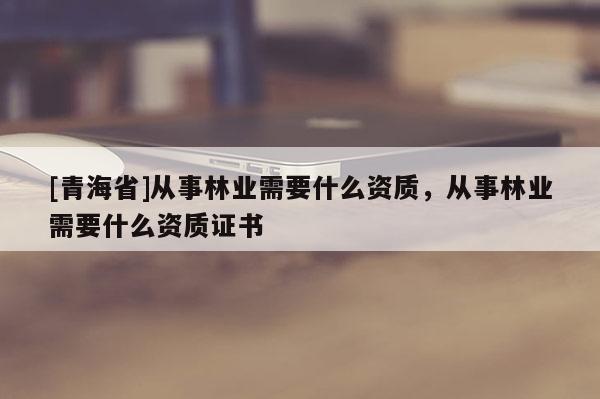 [青海省]从事林业需要什么资质，从事林业需要什么资质证书