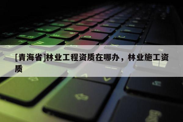 [青海省]林业工程资质在哪办，林业施工资质