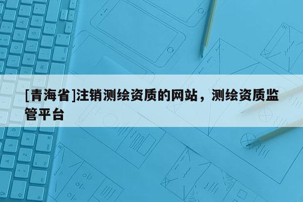 [青海省]注销测绘资质的网站，测绘资质监管平台