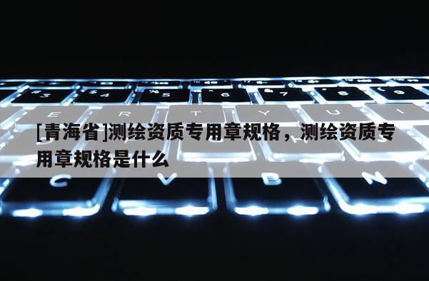 [青海省]测绘资质专用章规格，测绘资质专用章规格是什么