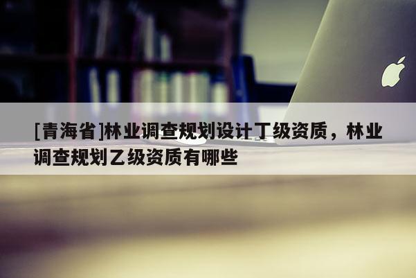 [青海省]林业调查规划设计丁级资质，林业调查规划乙级资质有哪些