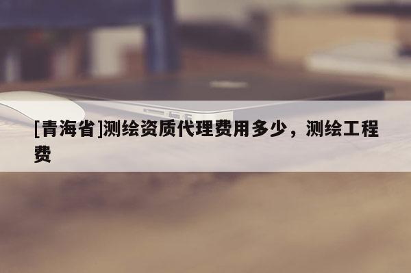 [青海省]测绘资质代理费用多少，测绘工程费