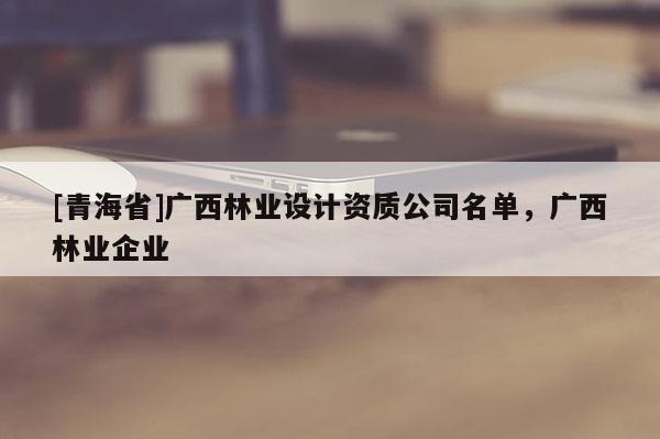 [青海省]广西林业设计资质公司名单，广西林业企业