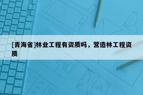 [青海省]林业工程有资质吗，营造林工程资质