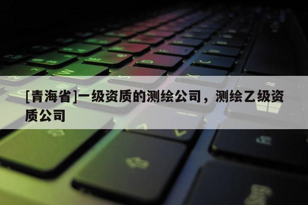[青海省]一级资质的测绘公司，测绘乙级资质公司
