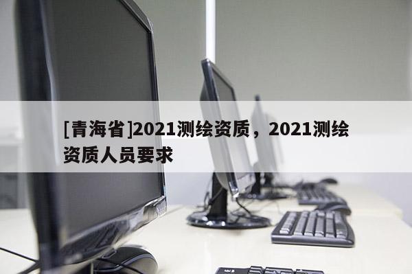[青海省]2021测绘资质，2021测绘资质人员要求