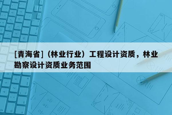 [青海省]（林业行业）工程设计资质，林业勘察设计资质业务范围