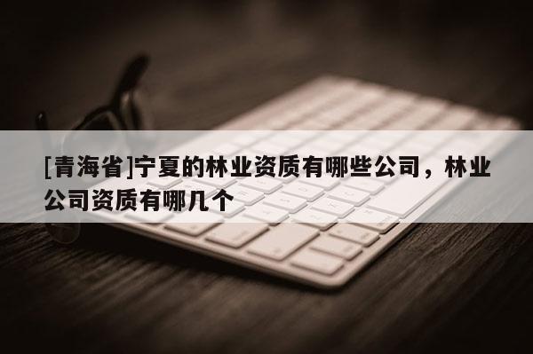 [青海省]宁夏的林业资质有哪些公司，林业公司资质有哪几个