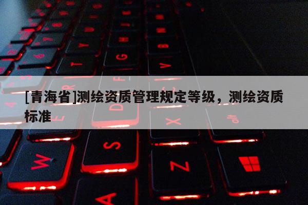 [青海省]测绘资质管理规定等级，测绘资质标准