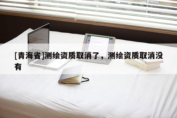 [青海省]测绘资质取消了，测绘资质取消没有